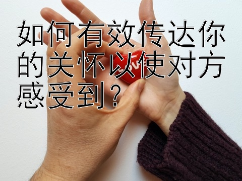 如何有效传达你的关怀以使对方感受到？