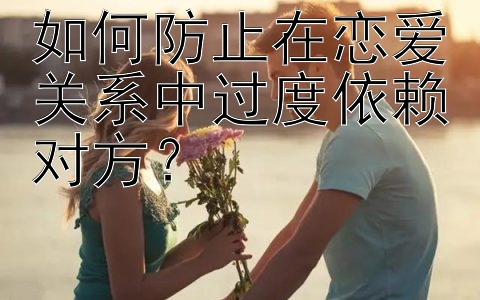 如何防止在恋爱关系中过度依赖对方？