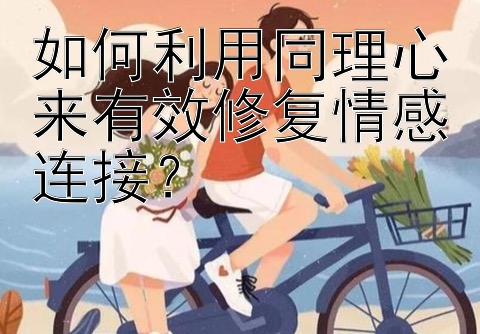 如何利用同理心来有效修复情感连接？