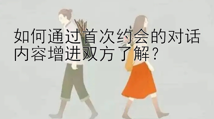 如何通过首次约会的对话内容增进双方了解？