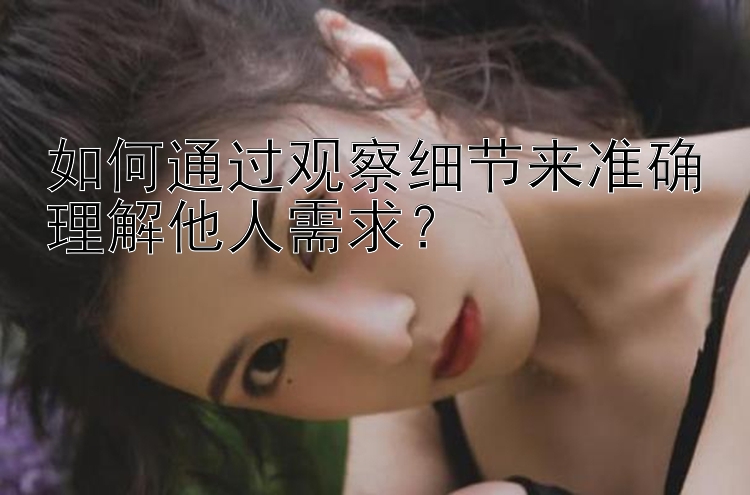 如何通过观察细节来准确理解他人需求？