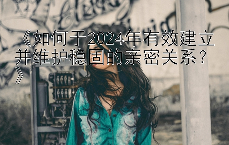 《如何于2024年有效建立并维护稳固的亲密关系？》