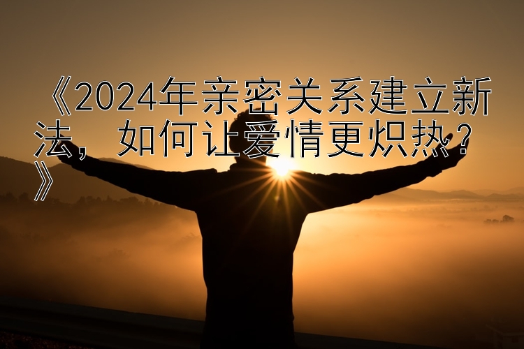 《2024年亲密关系建立新法，如何让爱情更炽热？》