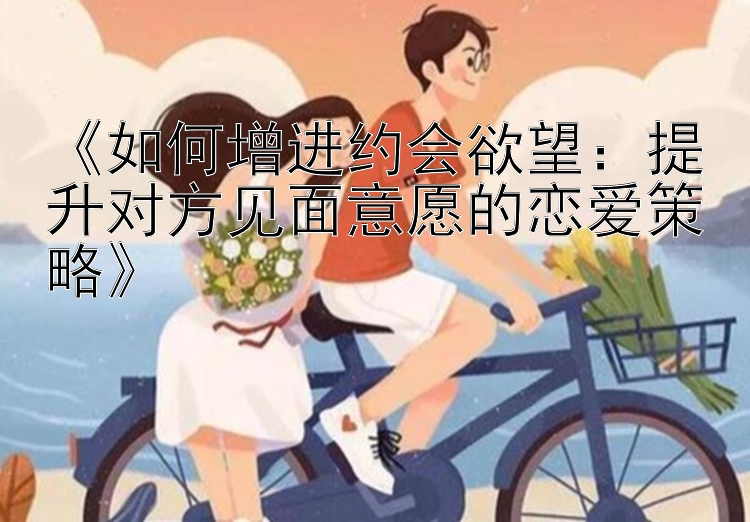 《如何增进约会欲望：提升对方见面意愿的恋爱策略》