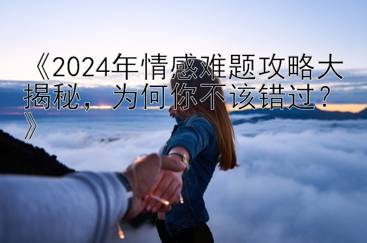 《2024年情感难题攻略大揭秘，为何你不该错过？》