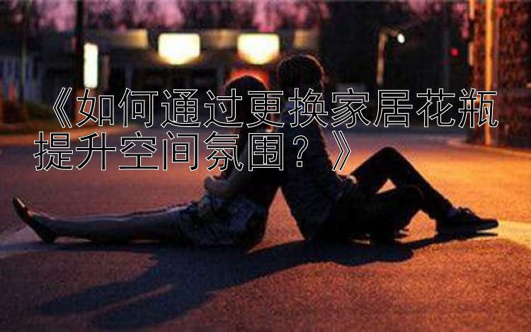 《如何通过更换家居花瓶提升空间氛围？》