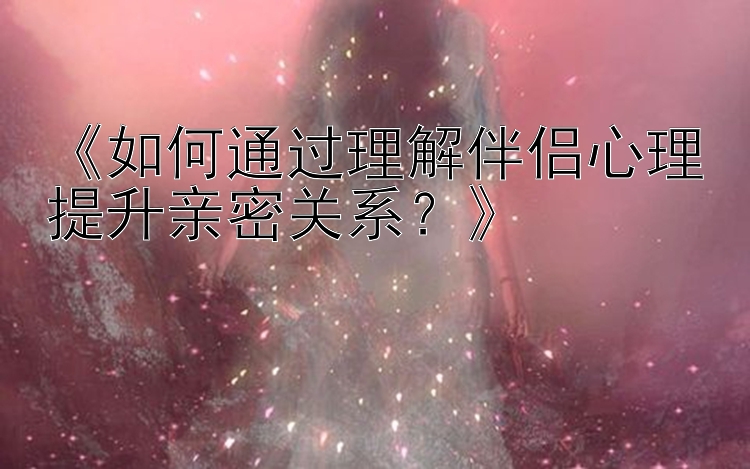 《如何通过理解伴侣心理提升亲密关系？》