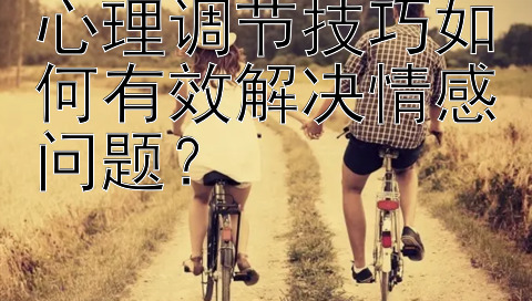 心理调节技巧如何有效解决情感问题？