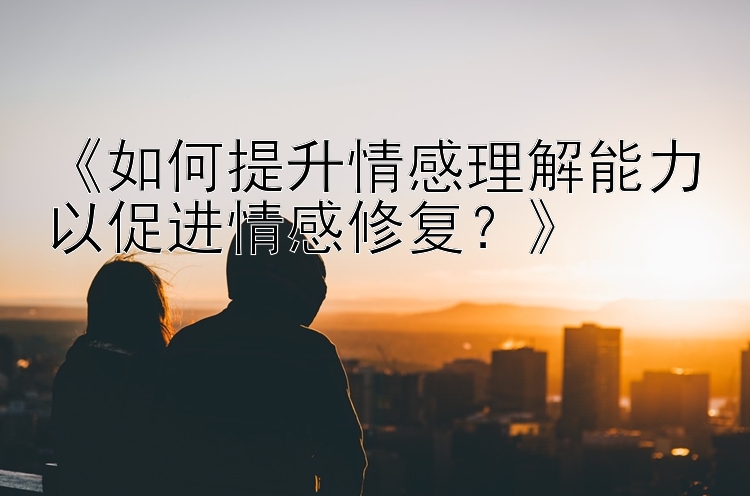 《如何提升情感理解能力以促进情感修复？》