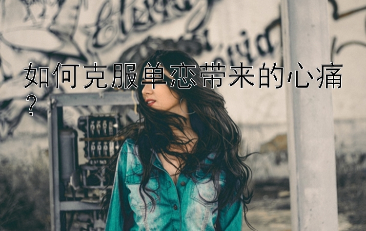 如何克服单恋带来的心痛？