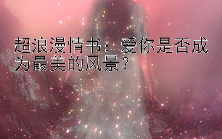 超浪漫情书：爱你是否成为最美的风景？