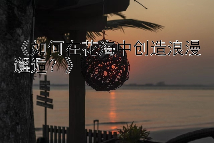 《如何在花海中创造浪漫邂逅？》