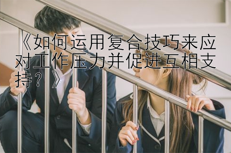 《如何运用复合技巧来应对工作压力并促进互相支持？》