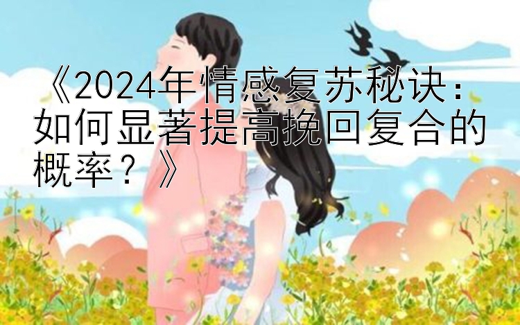 《2024年情感复苏秘诀：如何显著提高挽回复合的概率？》