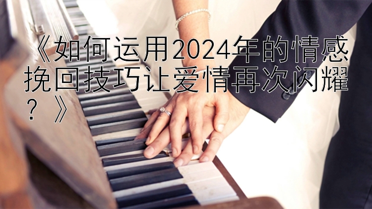 《如何运用2024年的情感挽回技巧让爱情再次闪耀？》