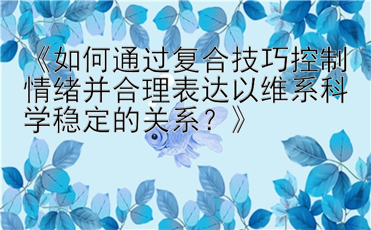 《如何通过复合技巧控制情绪并合理表达以维系科学稳定的关系？》