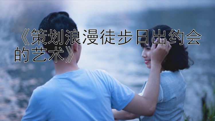 《策划浪漫徒步日出约会的艺术》